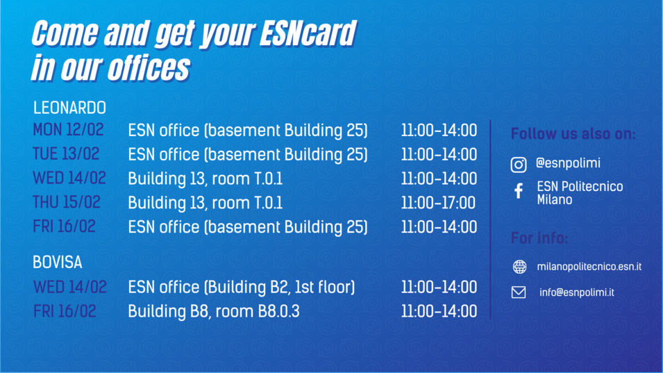 Come and get you ESNcard in our office Leonardo MON 12/02 ESN office (basement building 25) 11-14, TUE 13/02 ESN office (basement building 25) 11-14, WED 14/02 BUILDING 13 ROOM T.0.1 11-14, THU 15/02 BUILDING 13 ROOM T.0.1 11-17, FRI 16/02 ESN office (basement building 25) 11-14. BOVISA WED 14/02 ESN office (Building B2, 1st floor) 11-14, FRI 16/02 bUILDING B8, room B8.0.3 11-14 